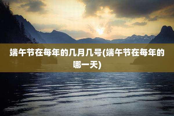 端午节在每年的几月几号(端午节在每年的哪一天)