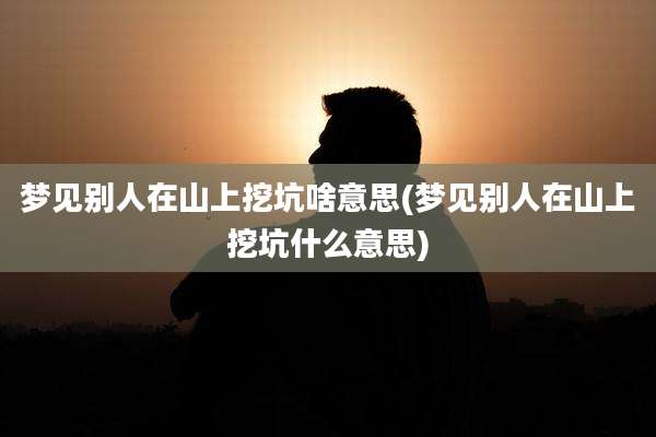 梦见别人在山上挖坑啥意思(梦见别人在山上挖坑什么意思)