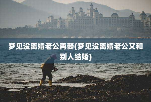 梦见没离婚老公再娶(梦见没离婚老公又和别人结婚)