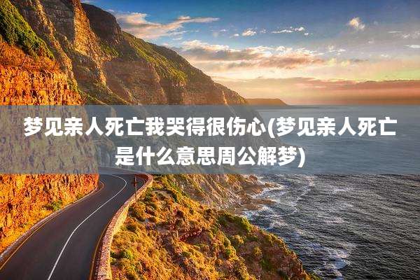 梦见亲人死亡我哭得很伤心(梦见亲人死亡是什么意思周公解梦)