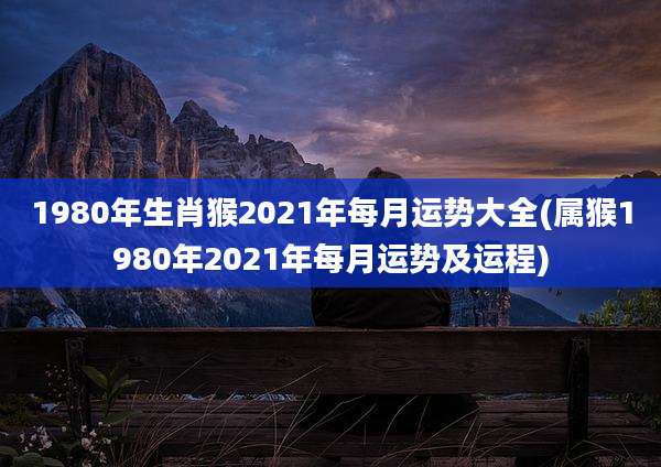 1980年生肖猴2021年每月运势大全(属猴1980年2021年每月运势及运程)