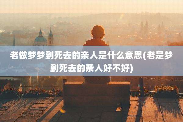 老做梦梦到死去的亲人是什么意思(老是梦到死去的亲人好不好)