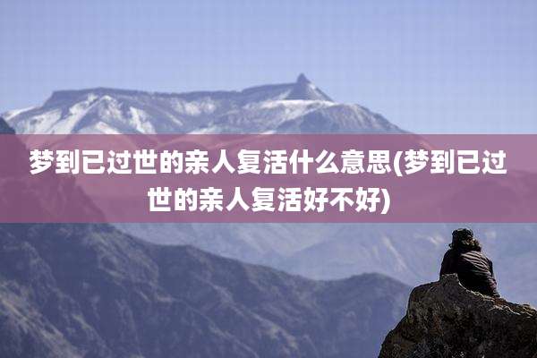梦到已过世的亲人复活什么意思(梦到已过世的亲人复活好不好)