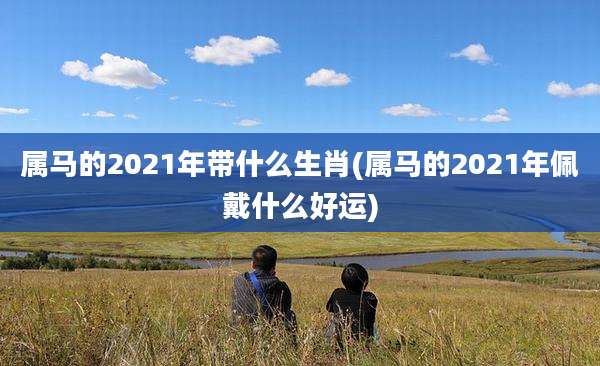 属马的2021年带什么生肖(属马的2021年佩戴什么好运)