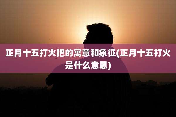 正月十五打火把的寓意和象征(正月十五打火是什么意思)