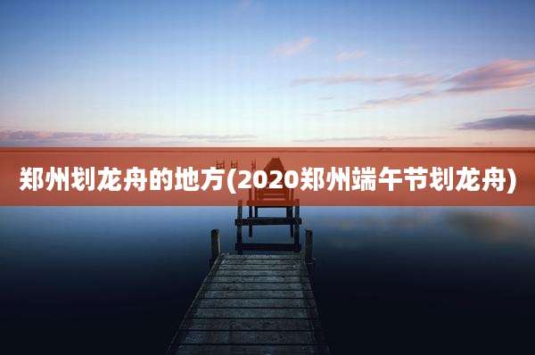 郑州划龙舟的地方(2020郑州端午节划龙舟)