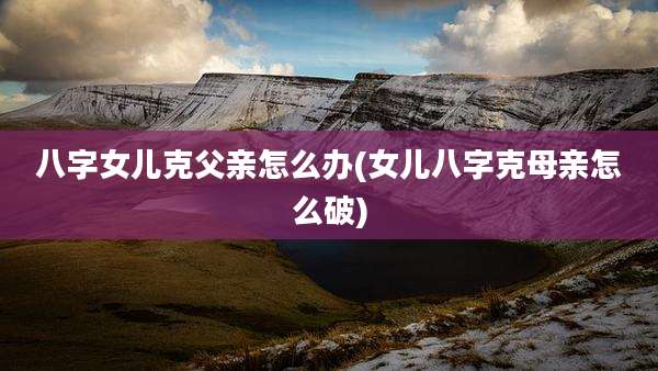 八字女儿克父亲怎么办(女儿八字克母亲怎么破)