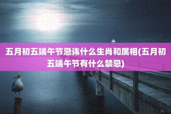 五月初五端午节忌讳什么生肖和属相(五月初五端午节有什么禁忌)