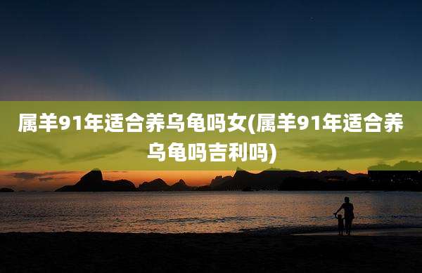 属羊91年适合养乌龟吗女(属羊91年适合养乌龟吗吉利吗)