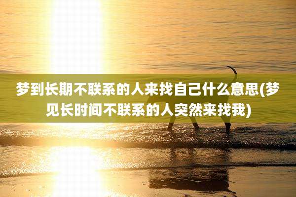 梦到长期不联系的人来找自己什么意思(梦见长时间不联系的人突然来找我)