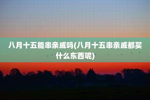 八月十五能串亲戚吗(八月十五串亲戚都买什么东西呢)