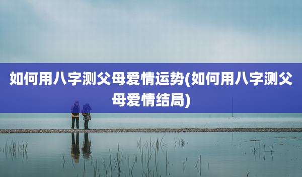 如何用八字测父母爱情运势(如何用八字测父母爱情结局)