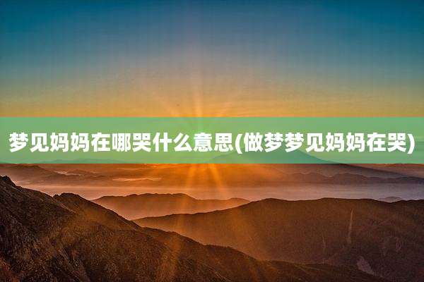 梦见妈妈在哪哭什么意思(做梦梦见妈妈在哭)