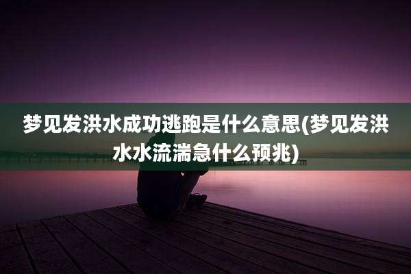 梦见发洪水成功逃跑是什么意思(梦见发洪水水流湍急什么预兆)