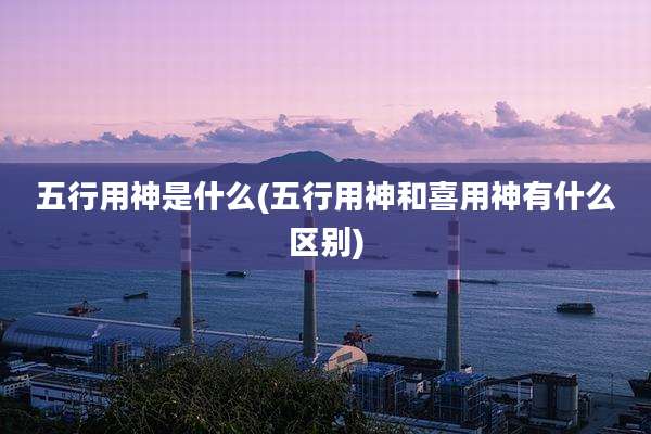 五行用神是什么(五行用神和喜用神有什么区别)