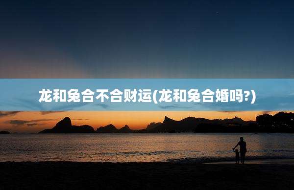 龙和兔合不合财运(龙和兔合婚吗?)