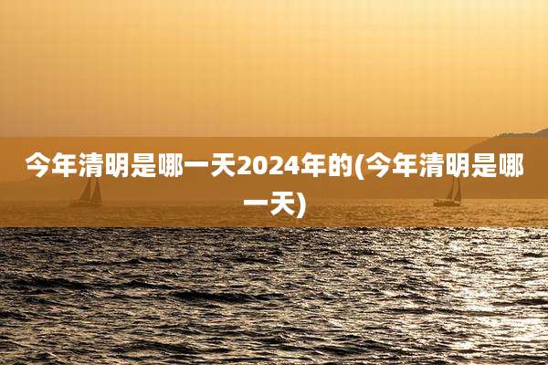 今年清明是哪一天2024年的(今年清明是哪一天)