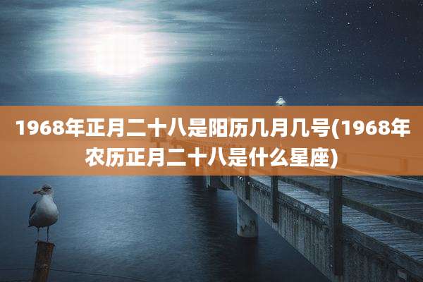 1968年正月二十八是阳历几月几号(1968年农历正月二十八是什么星座)
