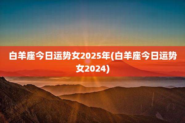 白羊座今日运势女2025年(白羊座今日运势女2024)