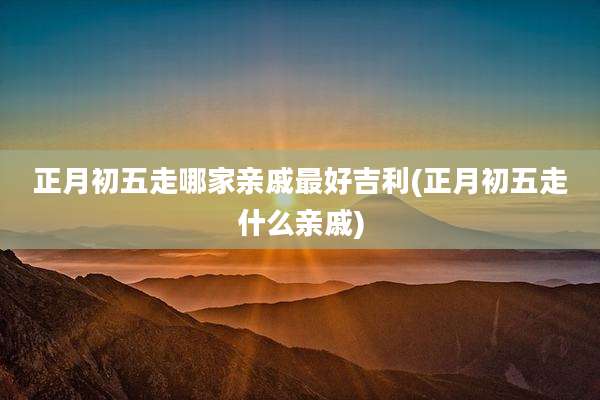 正月初五走哪家亲戚最好吉利(正月初五走什么亲戚)