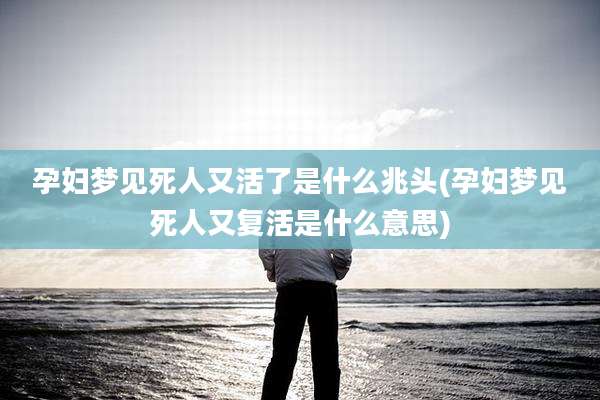孕妇梦见死人又活了是什么兆头(孕妇梦见死人又复活是什么意思)