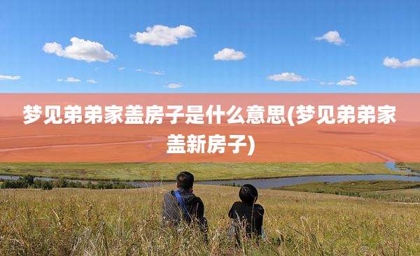 梦见弟弟家盖房子是什么意思(梦见弟弟家盖新房子)