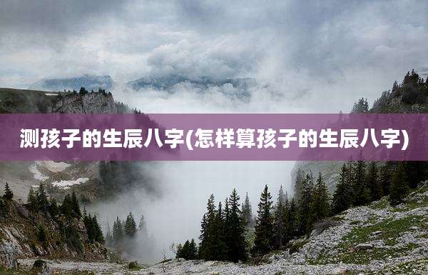 测孩子的生辰八字(怎样算孩子的生辰八字)