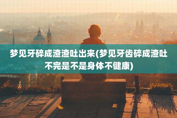 梦见牙碎成渣渣吐出来(梦见牙齿碎成渣吐不完是不是身体不健康)