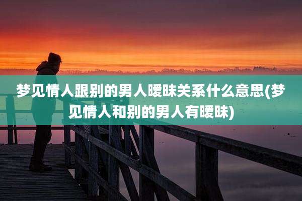 梦见情人跟别的男人暧昧关系什么意思(梦见情人和别的男人有暧昧)
