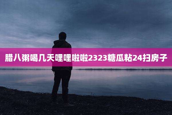 腊八粥喝几天哩哩啦啦2323糖瓜粘24扫房子