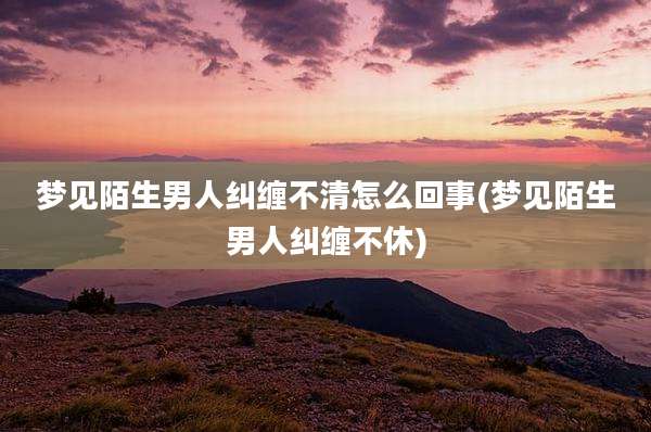 梦见陌生男人纠缠不清怎么回事(梦见陌生男人纠缠不休)
