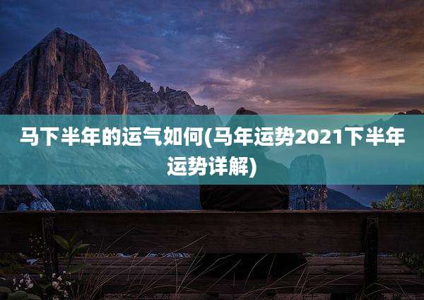 马下半年的运气如何(马年运势2021下半年运势详解)