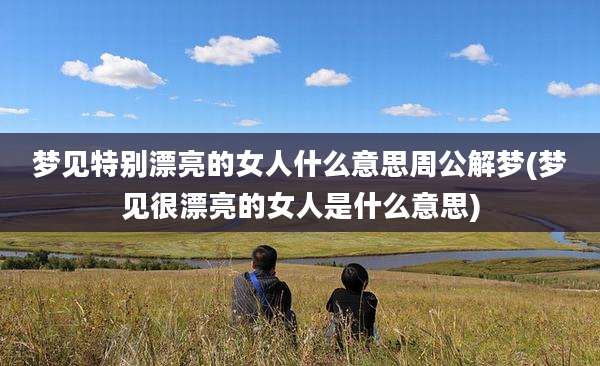 梦见特别漂亮的女人什么意思周公解梦(梦见很漂亮的女人是什么意思)