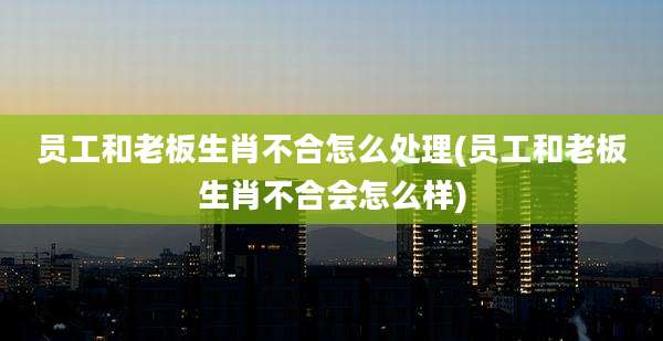 员工和老板生肖不合怎么处理(员工和老板生肖不合会怎么样)