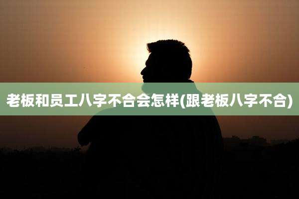 老板和员工八字不合会怎样(跟老板八字不合)