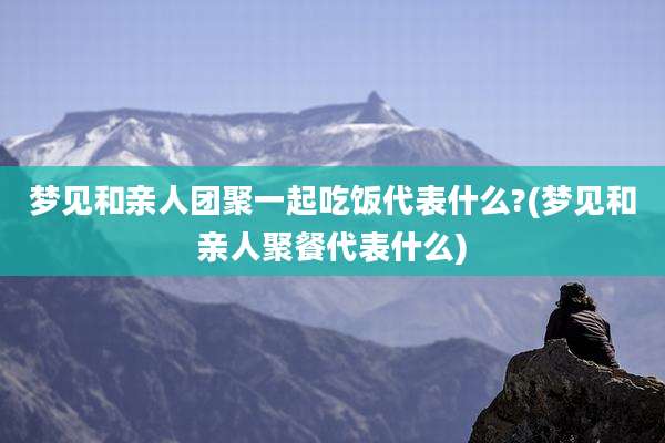 梦见和亲人团聚一起吃饭代表什么?(梦见和亲人聚餐代表什么)