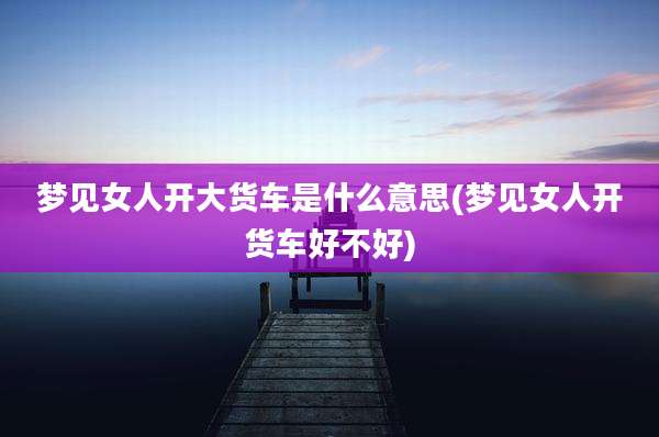 梦见女人开大货车是什么意思(梦见女人开货车好不好)