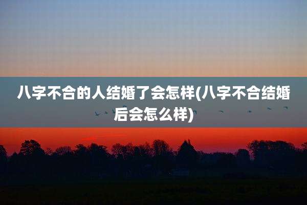 八字不合的人结婚了会怎样(八字不合结婚后会怎么样)