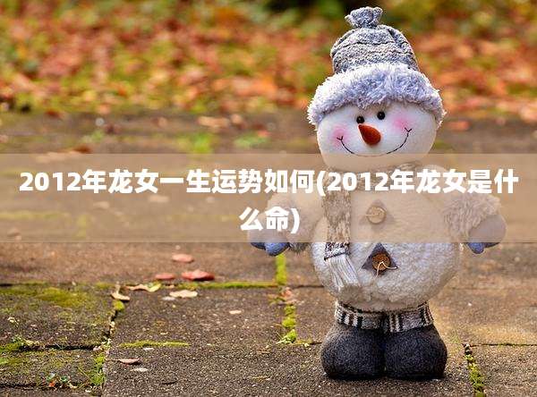 2012年龙女一生运势如何(2012年龙女是什么命)