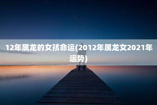 12年属龙的女孩命运(2012年属龙女2021年运势)