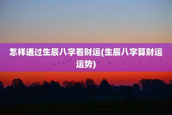 怎样通过生辰八字看财运(生辰八字算财运运势)