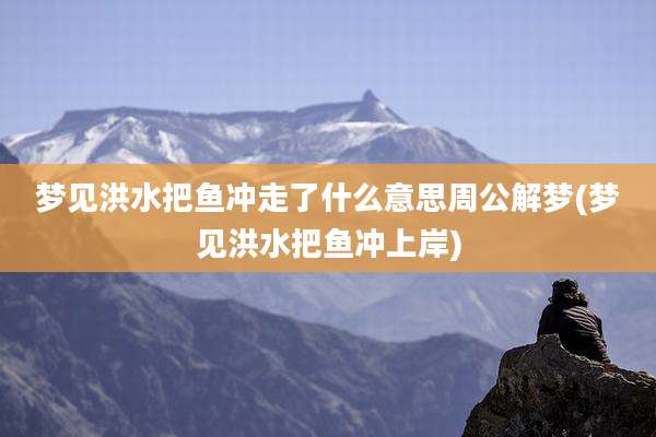 梦见洪水把鱼冲走了什么意思周公解梦(梦见洪水把鱼冲上岸)