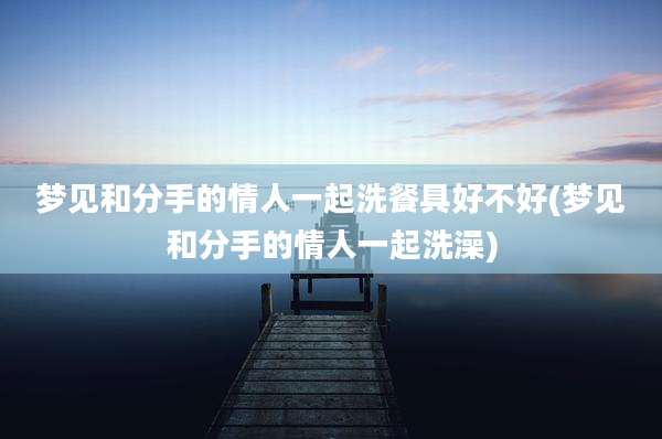 梦见和分手的情人一起洗餐具好不好(梦见和分手的情人一起洗澡)