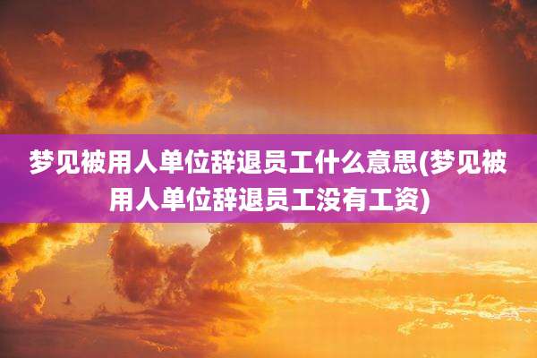 梦见被用人单位辞退员工什么意思(梦见被用人单位辞退员工没有工资)