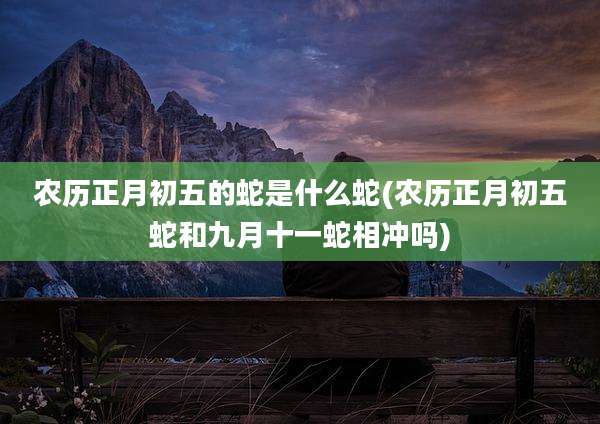农历正月初五的蛇是什么蛇(农历正月初五蛇和九月十一蛇相冲吗)