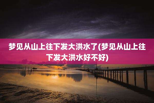梦见从山上往下发大洪水了(梦见从山上往下发大洪水好不好)
