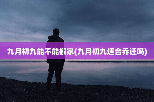 九月初九能不能搬家(九月初九适合乔迁吗)
