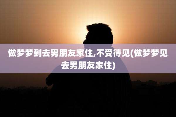 做梦梦到去男朋友家住,不受待见(做梦梦见去男朋友家住)