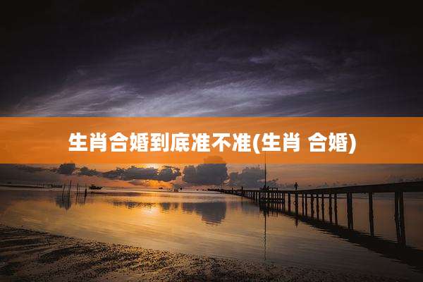 生肖合婚到底准不准(生肖 合婚)