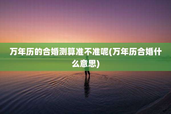 万年历的合婚测算准不准呢(万年历合婚什么意思)